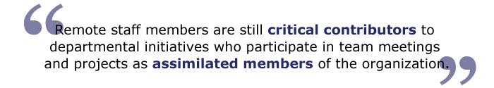 Remote staff members are still critical contributors to departmental initiatives who participate in team meetings and projects as assimilated members of the organization.